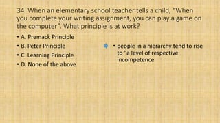 34. When an elementary school teacher tells a child, “When
you complete your writing assignment, you can play a game on
the computer”. What principle is at work?
• A. Premack Principle
• B. Peter Principle
• C. Learning Principle
• D. None of the above
• people in a hierarchy tend to rise
to "a level of respective
incompetence
 