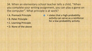 34. When an elementary school teacher tells a child, “When
you complete your writing assignment, you can play a game on
the computer”. What principle is at work?
• A. Premack Principle
• B. Peter Principle
• C. Learning Principle
• D. None of the above
• states that a high-probability
activity can serve as a reinforcer
for a low-probability activity.
 