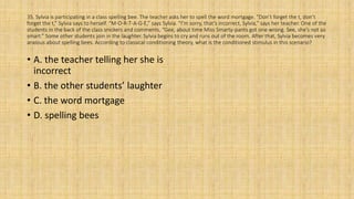 35. Sylvia is participating in a class spelling bee. The teacher asks her to spell the word mortgage. “Don’t forget the t, don’t
forget the t,” Sylvia says to herself. “M-O-R-T-A-G-E,” says Sylvia. “I’m sorry, that’s incorrect, Sylvia,” says her teacher. One of the
students in the back of the class snickers and comments, “Gee, about time Miss Smarty-pants got one wrong. See, she’s not so
smart.” Some other students join in the laughter. Sylvia begins to cry and runs out of the room. After that, Sylvia becomes very
anxious about spelling bees. According to classical conditioning theory, what is the conditioned stimulus in this scenario?
• A. the teacher telling her she is
incorrect
• B. the other students’ laughter
• C. the word mortgage
• D. spelling bees
 