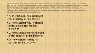 36. Tyler is a fourth-grade student. He loves to crack jokes, often at his teacher’s expense. One day he called his teacher, Ms.
Bart, “Ms. Fart.” Ms. Bart quickly admonished him for his behavior and told him that name-calling was unacceptable. She made
him stay after school to discuss his behavior. The other students in the class thought Tyler’s nickname for Ms. Bart was
hilarious, laughing along with Tyler and later telling him what a good name that was for Ms. Bart. The next day, Tyler again
called Ms. Bart by the insulting nickname. According to operant conditioning theory, Tyler continued to use this name in spite
of having to stay after school the day before because
• A. the behavior had continued
for a lengthy period of time.
• B. he was positively reinforced
by his classmates for the
behavior.
• C. he was negatively reinforced
by his teacher for his behavior.
• D. he was punished by his
teacher for his behavior.
 