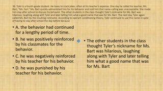36. Tyler is a fourth-grade student. He loves to crack jokes, often at his teacher’s expense. One day he called his teacher, Ms.
Bart, “Ms. Fart.” Ms. Bart quickly admonished him for his behavior and told him that name-calling was unacceptable. She made
him stay after school to discuss his behavior. The other students in the class thought Tyler’s nickname for Ms. Bart was
hilarious, laughing along with Tyler and later telling him what a good name that was for Ms. Bart. The next day, Tyler again
called Ms. Bart by the insulting nickname. According to operant conditioning theory, Tyler continued to use this name in spite
of having to stay after school the day before because
• A. the behavior had continued
for a lengthy period of time.
• B. he was positively reinforced
by his classmates for the
behavior.
• C. he was negatively reinforced
by his teacher for his behavior.
• D. he was punished by his
teacher for his behavior.
• The other students in the class
thought Tyler’s nickname for Ms.
Bart was hilarious, laughing
along with Tyler and later telling
him what a good name that was
for Ms. Bart
 