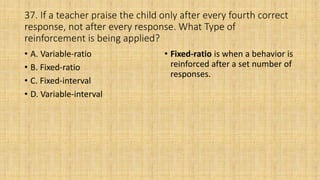 37. If a teacher praise the child only after every fourth correct
response, not after every response. What Type of
reinforcement is being applied?
• A. Variable-ratio
• B. Fixed-ratio
• C. Fixed-interval
• D. Variable-interval
• Fixed-ratio is when a behavior is
reinforced after a set number of
responses.
 