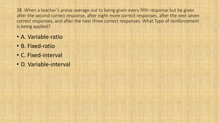 38. When a teacher’s praise average out to being given every fifth response but be given
after the second correct response, after eight more correct responses, after the next seven
correct responses, and after the next three correct responses. What Type of reinforcement
is being applied?
• A. Variable-ratio
• B. Fixed-ratio
• C. Fixed-interval
• D. Variable-interval
 