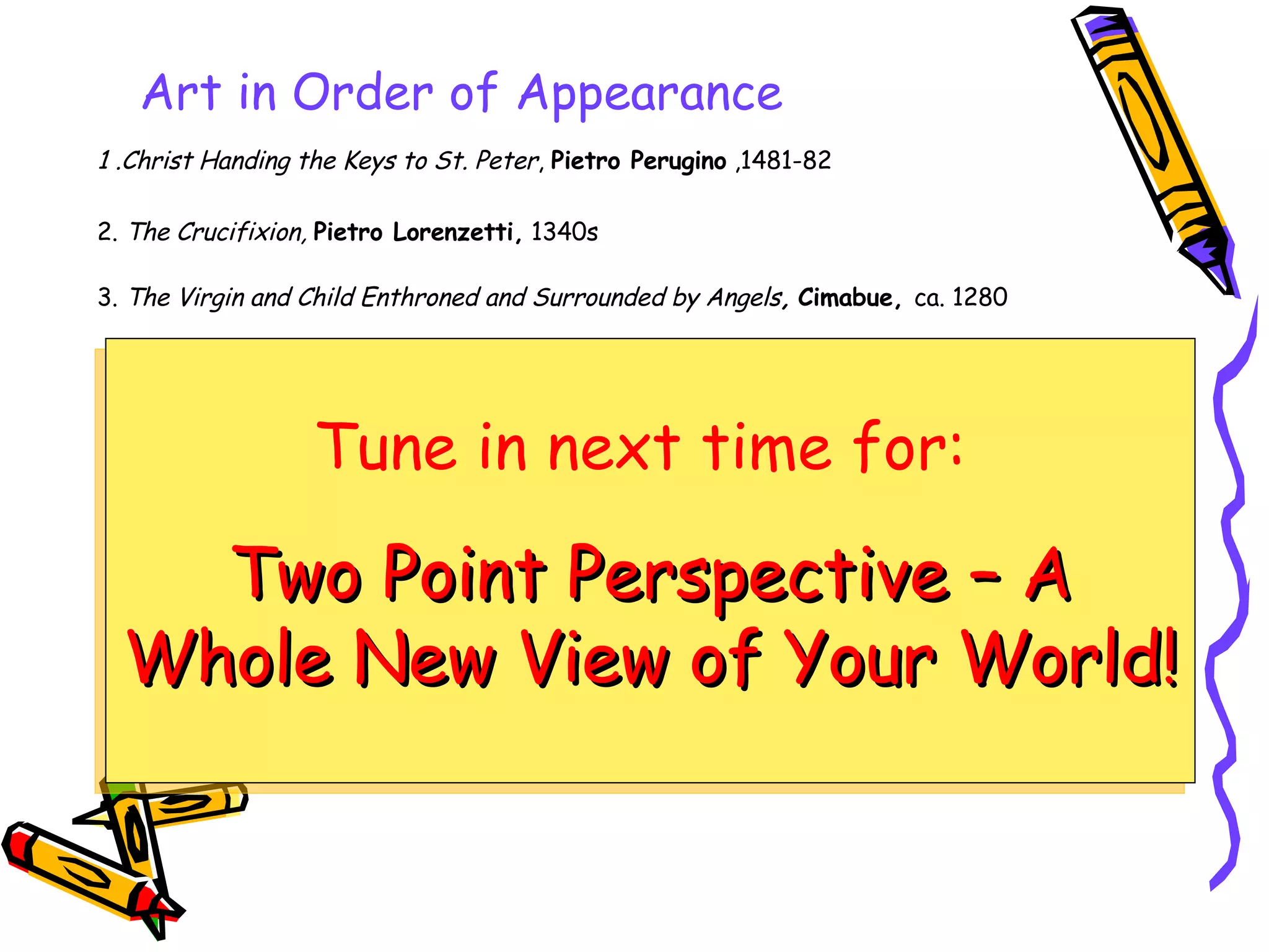 1 .Christ Handing the Keys to St. Peter ,  Pietro Perugino  ,1481-82 2.  The Crucifixion,   Pietro Lorenzetti,  1340s 3.  The Virgin and Child Enthroned and Surrounded by Angels ,   Cimabue,  ca. 1280 Art in Order of Appearance Tune in next time for:   Two Point Perspective – A Whole New View of Your World! 