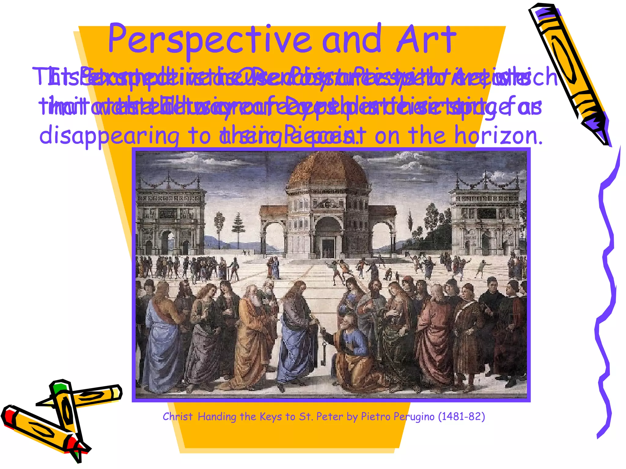 Perspective and Art Perspective is used by artists to create the Illusion of Depth in their art. It Started in the Renaissance with Artists that wanted to create a realistic setting for their Pieces. This example is a  One Point Perspective , which imitates the way our eyes perceive space as disappearing to a single point on the horizon.  Christ   Handing the Keys to St. Peter by Pietro Perugino (1481-82) 