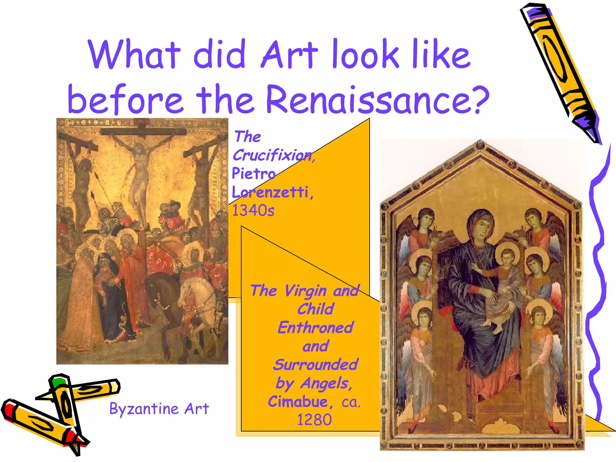 What did Art look like before the Renaissance? The Virgin and Child Enthroned and Surrounded by Angels,   Cimabue,  ca. 1280 The Crucifixion ,   Pietro Lorenzetti,   1340s Byzantine Art 