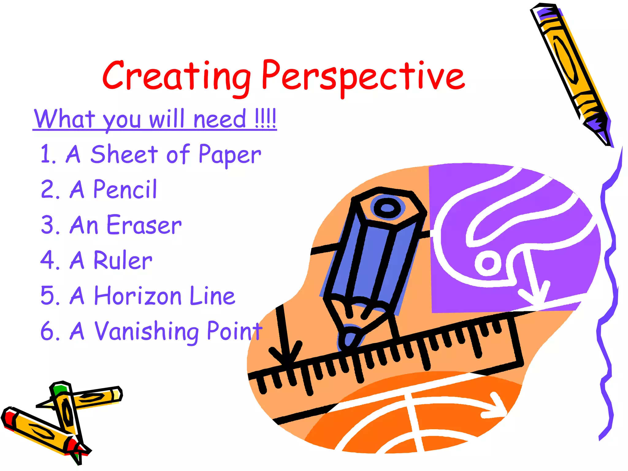 Creating Perspective What you will need !!!! 1. A Sheet of Paper 2. A Pencil 3. An Eraser 4. A Ruler 5. A Horizon Line 6. A Vanishing Point 