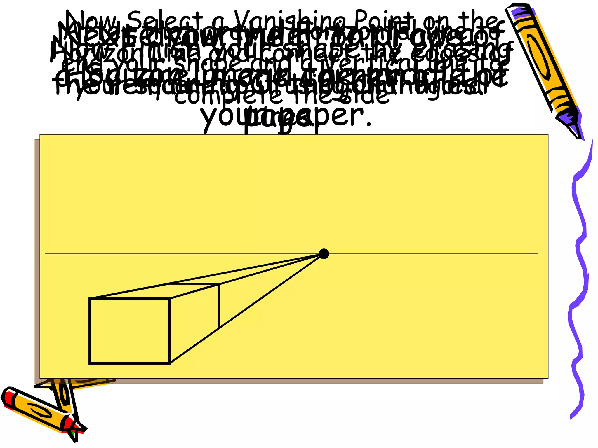 Use your ruler to draw a Horizon Line in the middle of your paper. Next draw the Front Face of a Square in one corner of the page. Now Select a Vanishing Point on the Horizon Line and connect the edges of your square to it using Orthogonal Lines. After that draw a Horizontal line to end your shape and a Vertical line to complete the side Now Finish your shape by erasing the remaining Orthogonal lines. 