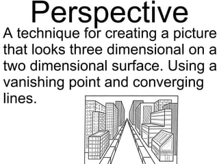 Perspective A technique for creating a picture that looks three dimensional on a two dimensional surface. Using a vanishing point and converging lines. 
