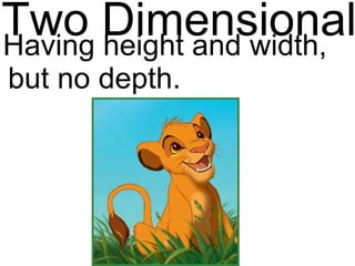 Two Dimensional Having height and width, but no depth. 