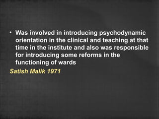 • Was involved in introducing psychodynamic
  orientation in the clinical and teaching at that
  time in the institute and also was responsible
  for introducing some reforms in the
  functioning of wards
Satish Malik 1971
 