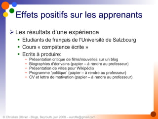 Effets positifs sur les apprenants Les résultats d’une expérience Etudiants de français de l'Université de Salzbourg Cours « compétence écrite » Ecrits à produire: Présentation critique de films/nouvelles sur un blog Biographies d'écrivains (papier – à rendre au professeur) Présentation de villes pour Wikipédia Programme 'politique‘ (papier – à rendre au professeur) CV et lettre de motivation (papier – à rendre au professeur) 