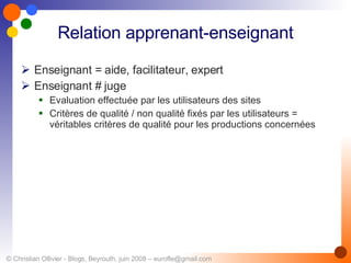 Relation apprenant-enseignant Enseignant = aide, facilitateur, expert Enseignant # juge Evaluation effectuée par les utilisateurs des sites Critères de qualité / non qualité fixés par les utilisateurs =  véritables critères de qualité pour les productions concernées 