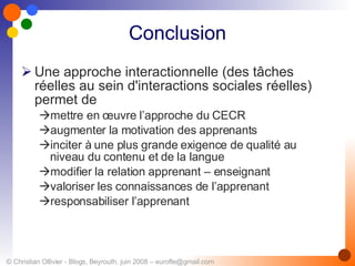 Conclusion Une approche interactionnelle (des tâches réelles au sein d'interactions sociales réelles) permet de  mettre en œuvre l’approche du CECR   augmenter la motivation des apprenants  inciter à une plus grande exigence de qualité au niveau du contenu et de la langue   modifier la relation apprenant – enseignant  valoriser les connaissances de l’apprenant  responsabiliser l’apprenant 