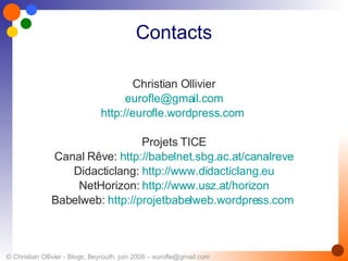 Contacts Christian Ollivier [email_address] http://eurofle.wordpress.com   Projets TICE Canal Rêve:  http://babelnet.sbg.ac.at/canalreve Didacticlang:  http://www.didacticlang.eu NetHorizon:  http://www.usz.at/horizon Babelweb:  http://projetbabelweb.wordpress.com   