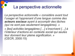 La perspective actionnelle La perspective actionnelle « considère avant tout l’usager et l’apprenant d’une langue comme des  acteurs sociaux  ayant à accomplir des tâches (qui ne sont pas seulement langagières). » « [les] activités langagières […] s’inscrivent […] à l’intérieur d’actions en contexte social qui seules leur donnent leur pleine signification. » (CECR, 2000:15) 