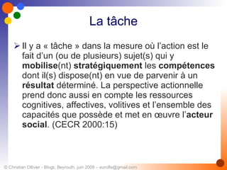 La tâche Il y a « tâche » dans la mesure où l’action est le fait d’un (ou de plusieurs) sujet(s) qui y  mobilise (nt)  stratégiquement  les  compétences  dont il(s) dispose(nt) en vue de parvenir à un  résultat  déterminé. La perspective actionnelle prend donc aussi en compte les ressources cognitives, affectives, volitives et l’ensemble des capacités que possède et met en œuvre l’ acteur social . (CECR 2000:15) 
