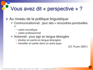 Vous avez dit « perspective » ? Au niveau de la politique linguistique: Communicationnel : pour des « rencontres ponctuelles »  cadre touristique  cadre professionnel Actionnel :  pour agir en langue étrangère étudier en partie en langue étrangère travailler en partie dans un autre pays (Cf. Puren 2007) 