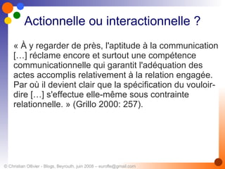 Actionnelle ou interactionnelle ? « À y regarder de près, l'aptitude à la communication […] réclame encore et surtout une compétence communicationnelle qui garantit l'adéquation des actes accomplis relativement à la relation engagée. Par où il devient clair que la spécification du vouloir-dire […] s'effectue elle-même sous contrainte relationnelle. » (Grillo 2000: 257).   