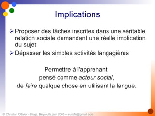 Implications Proposer des tâches inscrites dans une véritable relation sociale demandant une réelle implication du sujet Dépasser les simples activités langagières Permettre à l'apprenant,  pensé comme  acteur social ,  de  faire  quelque chose en utilisant la langue.  