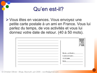 Qu’en est-il? Vous êtes en vacances. Vous envoyez une petite carte postale à un ami en France. Vous lui parlez du temps, de vos activités et vous lui donnez votre date de retour. (40 à 50 mots). 