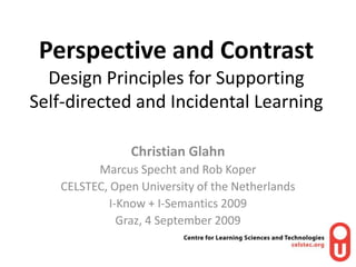 Perspective and ContrastDesign Principles for Supporting Self-directed and Incidental Learning Christian Glahn Marcus Specht and Rob Koper  CELSTEC, Open University of the Netherlands I-Know + I-Semantics 2009 Graz, 4 September 2009 
