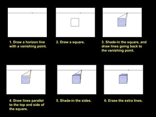 1. Draw a horizon line
with a vanishing point.
2. Draw a square. 3. Shade-in the square, and
draw lines going back to
the vanishing point.
4. Draw lines parallel
to the top and side of
the square.
5. Shade-in the sides. 6. Erase the extra lines.
 