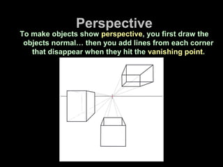 Perspective
To make objects show perspective, you first draw the
objects normal… then you add lines from each corner
that disappear when they hit the vanishing point.
 