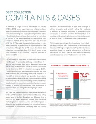 In addition to large financial institutions, in January
2013 the CFPB began supervision and enforcement over
several non-banking industries, including debt collection,
consumer reporting and payday lending markets (about
175 debt collectors and buyers) accounting for more than
60 percent of the annual receipts in the consumer debt
collection market. From November 2013 to February
2014, the CFPB’s supervisory activities resulted in more
than $70 million in remediation to approximately 775,000
consumers.1
Though the CFPB began to accept debt
collections complaints in June 2013, it only began to add
such complaints to its Consumer Complaint Database in
November 2013.
The percentage of consumers in collections has increased
over the past 10 years at a relatively constant rate of 14
percent over the past four years.2
Moreover, nearly one
out of every 10 Americans, about 30 million consumers,
has at least one debt in collections averaging $1,500.3
Though repaying debt is an assumed obligation and most
debt collectors are conducting their work properly, it is
inevitable to have complaints just given the sheer volume
of debt holders. Debt collection complaints to the CFPB
are increasing, with consumers citing continued attempts
to collect debt not owed, communication tactics, improper
contact or sharing of information, false statements or
representation, and taking/threatening illegal action.
It is clear that these complaints are a priority and a focus
for the CFPB based on many of its recent rulings falling
under what is Unfair, Deceptive and Abusive Acts or
Practices (UDAAP). Violations ranged from deceptive
marketing tactics including unfair telemarketing acts to
deceptive and unfair practices such as promoting features
unavailable to customers, charging fees not clearly
disclosed, misrepresentation of cost and coverage of
add-on products, and unfairly billing for products.
In addition, a financial institution is potentially liable
and subject to penalties and fines for the conduct of its
service providers relating to consumer financial products
or services if the CFPB believes them to be unlawful.
With increasing scrutiny on the financial services industry
and ever-changing data, compliance for the collection
industry with the growing number of regulations and new
regulators should not only be a top priority for financial
institutions, but also a part of their standard operating
procedures carried across the Customer Life Cycle.
DEBT COLLECTION
COMPLAINTS & CASES
2012 2013 2014 YTD
$536.6M
$425.1M
$673.4M
$1.4B
$747.6M
$1.8B
Penalties/Fines were paid to several federal regulatory bodies, including the Consumer Financial
Protection Bureau, the Office of the Comptroller of the Currency, the Federal Deposit Insurance
Corporation, the U.S. Treasury and the Federal Reserve System.
$200M
$600M
$1.00B
$1.40B
$1.80B n 	Total Settlement
	 Refund Enforcement
	 Plus Penalties/Fines
n	 Refund Enforcement
70.2%
Increase in
Total Settlements
2012–2014 YTD
(through Q2)
CFPB Total Year-over-year Enforcements
experian.com/insights | 3
1 http://www.consumerfinance.gov/newsroom/steve-antonakes-remarks-at-life-of-a-debt-data-integrity-in-debt-collection
2 http://www.acainternational.org/files.aspx?p=/images/31369/0314-cfpb-complaint-analysis.pdf
3 http://www.consumerfinance.gov/newsroom/steve-antonakes-remarks-at-life-of-a-debt-data-integrity-in-debt-collection
Collected from http://www.consumerfinance.gov/newsroom and http://dev.webrecon.com/category/fdcpa-case-statistics
 