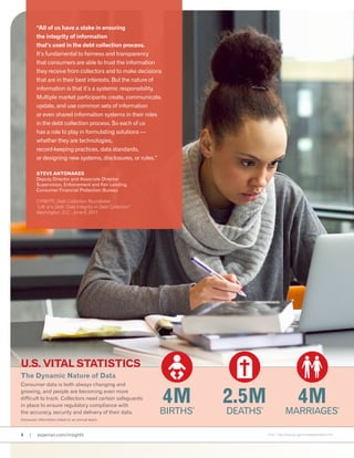 The Dynamic Nature of Data
Consumer data is both always changing and
growing, and people are becoming even more
difficult to track. Collectors need certain safeguards
in place to ensure regulatory compliance with
the accuracy, security and delivery of their data.
Consumer information noted on an annual basis.
4 | experian.com/insights
4M
Births
4
U.S. Vital Statistics
2.5M
deaths
5
4M
marriages
6
4,5,6,7 http://www.cdc.gov/nchs/fastats/default.htm
“All of us have a stake in ensuring
the integrity of information
that’s used in the debt collection process.
It’s fundamental to fairness and transparency
that consumers are able to trust the information
they receive from collectors and to make decisions
that are in their best interests. But the nature of
information is that it’s a systemic responsibility.
Multiple market participants create, communicate,
update, and use common sets of information
or even shared information systems in their roles
in the debt collection process. So each of us
has a role to play in formulating solutions —
whether they are technologies,
record-keeping practices, data standards,
or designing new systems, disclosures, or rules.”
Steve Antonakes
Deputy Director and Associate Director
Supervision, Enforcement and Fair Lending
Consumer Financial Protection Bureau
CFPB/FTC Debt Collection Roundtable
“Life of a Debt: Data Integrity in Debt Collection”
Washington, D.C., June 6, 2013
 