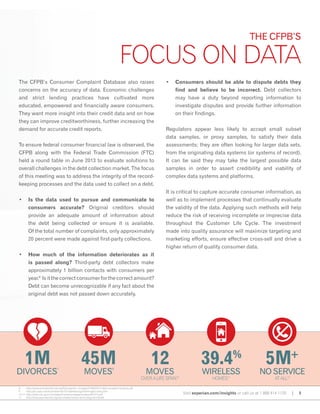 The CFPB’s Consumer Complaint Database also raises
concerns on the accuracy of data. Economic challenges
and strict lending practices have cultivated more
educated, empowered and financially aware consumers.
They want more insight into their credit data and on how
they can improve creditworthiness, further increasing the
demand for accurate credit reports.
To ensure federal consumer financial law is observed, the
CFPB along with the Federal Trade Commission (FTC)
held a round table in June 2013 to evaluate solutions to
overall challenges in the debt collection market. The focus
of this meeting was to address the integrity of the record-
keeping processes and the data used to collect on a debt.
•	 Is the data used to pursue and communicate to
consumers accurate? Original creditors should
provide an adequate amount of information about
the debt being collected or ensure it is available.
Of the total number of complaints, only approximately
20 percent were made against first-party collections.
•	 How much of the information deteriorates as it
is passed along? Third-party debt collectors make
approximately 1 billion contacts with consumers per
year.8
Isitthecorrectconsumer for thecorrectamount?
Debt can become unrecognizable if any fact about the
original debt was not passed down accurately.
•	 Consumers should be able to dispute debts they
find and believe to be incorrect. Debt collectors
may have a duty beyond reporting information to
investigate disputes and provide further information
on their findings.
Regulators appear less likely to accept small subset
data samples, or proxy samples, to satisfy their data
assessments; they are often looking for larger data sets,
from the originating data systems (or systems of record).
It can be said they may take the largest possible data
samples in order to assert credibility and viability of
complex data systems and platforms.
It is critical to capture accurate consumer information, as
well as to implement processes that continually evaluate
the validity of the data. Applying such methods will help
reduce the risk of receiving incomplete or imprecise data
throughout the Customer Life Cycle. The investment
made into quality assurance will maximize targeting and
marketing efforts, ensure effective cross-sell and drive a
higher return of quality consumer data.
Visit experian.com/insights or call us at 1 888 414 1120 | 5
12
moves
OVER A LIFE SPAN10
45M
moves
9
1M
divorces
7
39.4%
wireless
homes11
5M+
no service
at all12
THE CFPB’S
FOCUS ON DATA
8 http://www.acainternational.org/files.aspx?p=/images/31369/0314-cfpb-complaint-analysis.pdf
9 http://pe.usps.com/businessmail101/addressing/checkingaccuracy.htm
10,12 http://www.cdc.gov/nchs/data/nhis/earlyrelease/wireless201312.pdf
11 http://www.pewinternet.org/fact-sheets/mobile-technology-fact-sheet
 