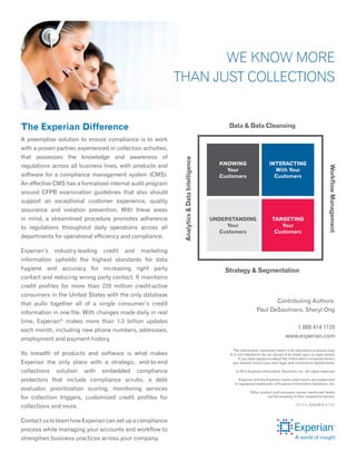 The Experian Difference
A preemptive solution to ensure compliance is to work
with a proven partner, experienced in collection activities,
that possesses the knowledge and awareness of
regulations across all business lines, with products and
software for a compliance management system (CMS).
An effective CMS has a formalized internal audit program
around CFPB examination guidelines that also should
support an exceptional customer experience, quality
assurance and violation prevention. With these areas
in mind, a streamlined procedure promotes adherence
to regulations throughout daily operations across all
departments for operational efficiency and compliance.
Experian’s industry-leading credit and marketing
information upholds the highest standards for data
hygiene and accuracy for increasing right party
contact and reducing wrong party contact. It maintains
credit profiles for more than 220 million credit-active
consumers in the United States with the only database
that pulls together all of a single consumer’s credit
information in one file. With changes made daily in real
time, Experian®
makes more than 1.3 billion updates
each month, including new phone numbers, addresses,
employment and payment history.
Its breadth of products and software is what makes
Experian the only place with a strategic, end-to-end
collections solution with embedded compliance
protectors that include compliance scrubs, a debt
evaluator, prioritization scoring, monitoring services
for collection triggers, customized credit profiles for
collections and more.
Contact us to learn how Experian can set up a compliance
process while managing your accounts and workflow to
strengthen business practices across your company.
The information contained herein is for education purposes only.
It is not intended to be nor should it be relied upon as legal advice.
If you have questions about the information contained herein,
you should consult your own legal and compliance departments.
© 2014 Experian Information Solutions, Inc. All rights reserved.
Experian and the Experian marks used herein are trademarks
or registered trademarks of Experian Information Solutions, Inc.
Other product and company names mentioned herein
are the property of their respective owners.
09/14 n
1224/2914 n
7282
Contributing Authors:
Paul DeSaulniers, Sheryl Ong
1 888 414 1120
www.experian.com
We Know More
Than Just Collections
KNOWING
Your
Customers
Targeting
Your
Customers
Interacting
With Your
Customers
Understanding
Your
Customers
Data & Data Cleansing
Strategy & Segmentation
Analytics&DataIntelligence
WorkflowManagement
 