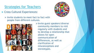 Strategies for Teachers
 Cross Cultural Experiences:
Invite guest speakers/diverse
community members to visit
regularly with students and
to develop a relationship that
allows for open
communication of
differences, as well as
clarification of
misconceptions and
stereotypes.
 Invite students to meet fact to fact with
people from different cultures.
 