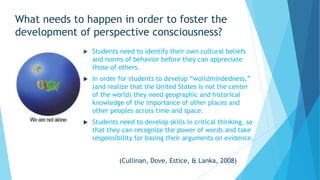 What needs to happen in order to foster the
development of perspective consciousness?
 Students need to identify their own cultural beliefs
and norms of behavior before they can appreciate
those of others.
 In order for students to develop “worldmindedness,”
(and realize that the United States is not the center
of the world) they need geographic and historical
knowledge of the importance of other places and
other peoples across time and space.
 Students need to develop skills in critical thinking, so
that they can recognize the power of words and take
responsibility for basing their arguments on evidence.
(Cullinan, Dove, Estice, & Lanka, 2008)
 