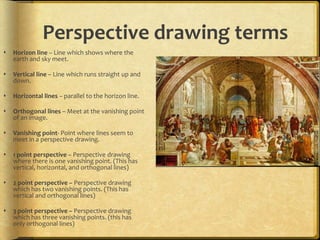 Perspective drawing terms


Horizon line – Line which shows where the
earth and sky meet.



Vertical line – Line which runs straight up and
down.



Horizontal lines – parallel to the horizon line.



Orthogonal lines – Meet at the vanishing point
of an image.



Vanishing point- Point where lines seem to
meet in a perspective drawing.



1 point perspective – Perspective drawing
where there is one vanishing point. (This has
vertical, horizontal, and orthogonal lines)



2 point perspective – Perspective drawing
which has two vanishing points. (This has
vertical and orthogonal lines)



3 point perspective – Perspective drawing
which has three vanishing points. (this has
only orthogonal lines)

 