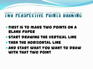 Two Perspective Points Drawing
 First is to make two points on a

blank paper
 Start drawing the Vertical Line
 Then the horizontal line
 And start what you want to draw
with that two point

 