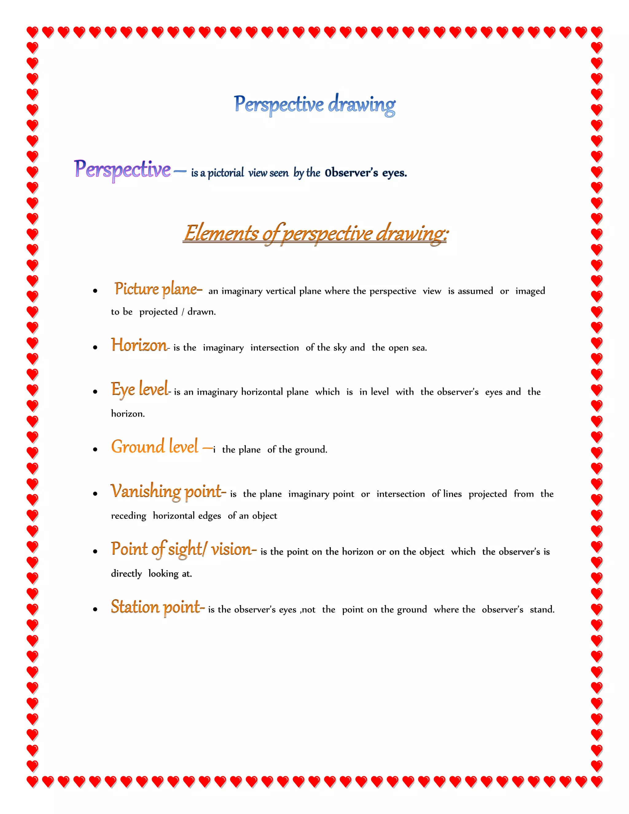  an imaginary vertical plane where the perspective view is assumed or imaged
to be projected / drawn.
- is the imaginary intersection of the sky and the open sea.
- is an imaginary horizontal plane which is in level with the observer’s eyes and the
horizon.
i the plane of the ground.
is the plane imaginary point or intersection of lines projected from the
receding horizontal edges of an object
is the point on the horizon or on the object which the observer’s is
directly looking at.
is the observer’s eyes ,not the point on the ground where the observer’s stand.