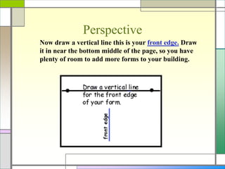 Perspective
Now draw a vertical line this is your front edge. Draw
it in near the bottom middle of the page, so you have
plenty of room to add more forms to your building.
 