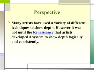 Perspective
 Many artists have used a variety of different
techniques to show depth. However it was
not until the Renaissance that artists
developed a system to show depth logically
and consistently.
 