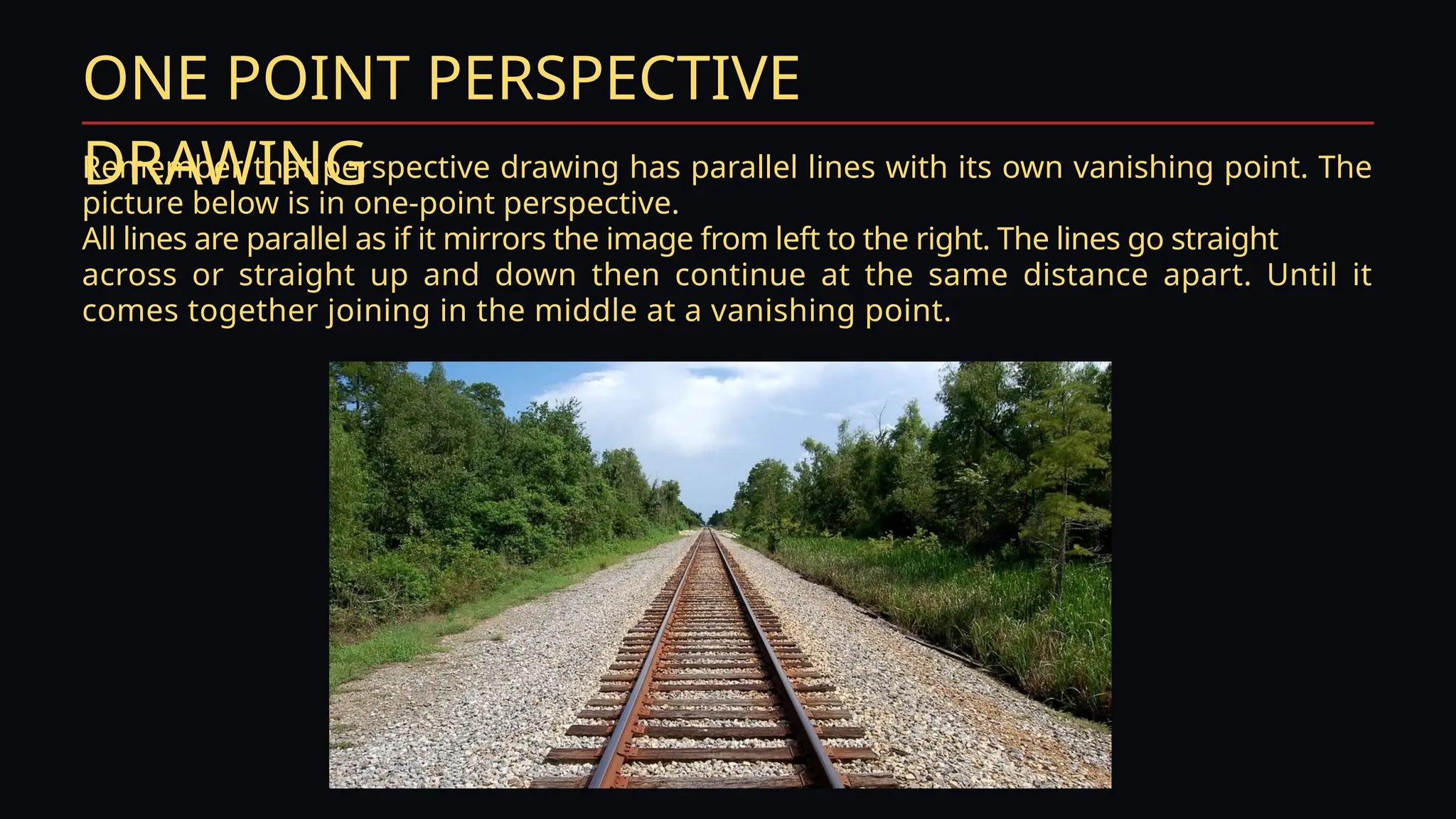 ONE POINT PERSPECTIVE
DRAWING
Remember that perspective drawing has parallel lines with its own vanishing point. The
picture below is in one-point perspective.
All lines are parallel as if it mirrors the image from left to the right. The lines go straight
across or straight up and down then continue at the same distance apart. Until it
comes together joining in the middle at a vanishing point.
 