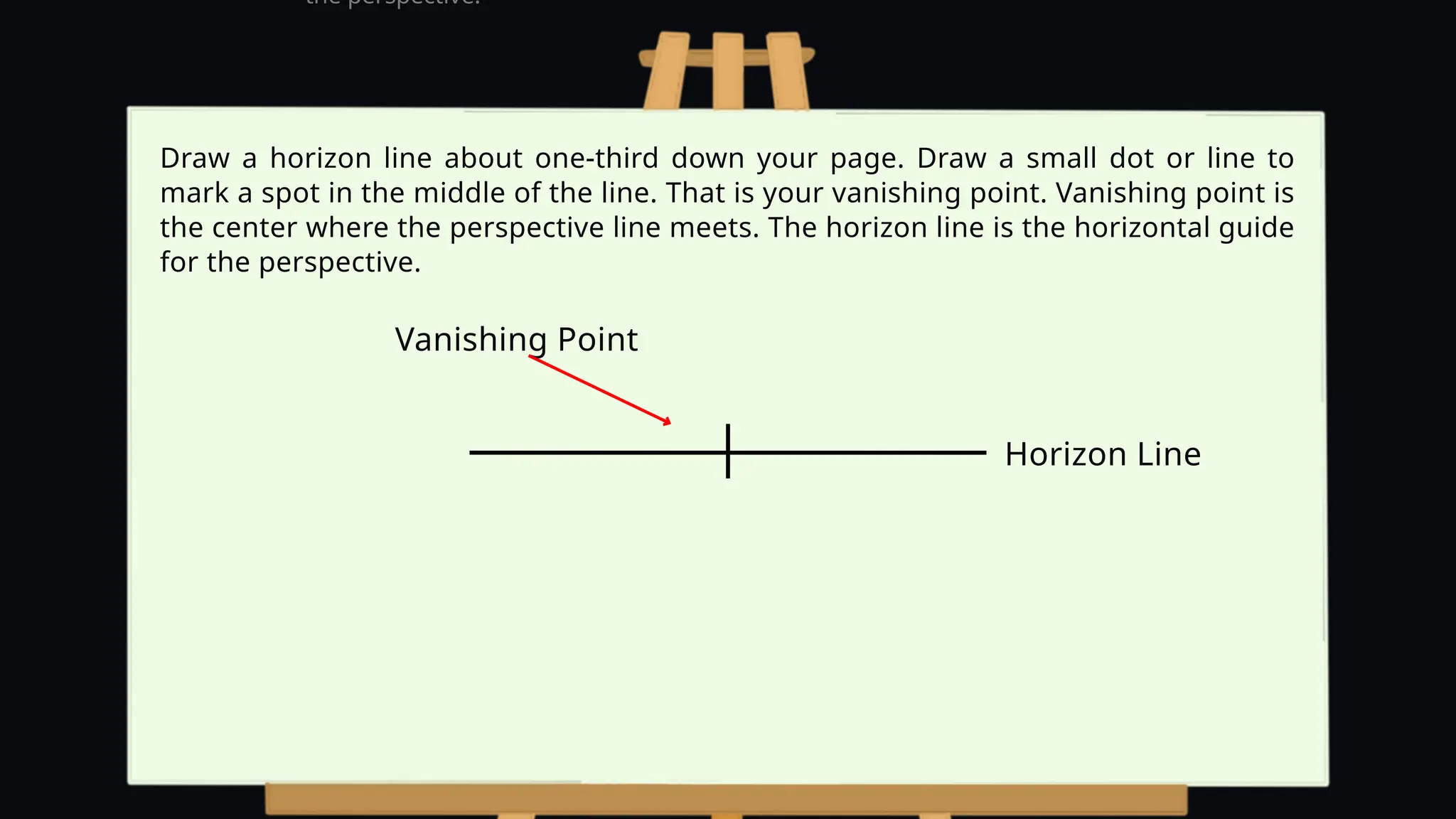 Vanishing Point
the perspective.
Draw a horizon line about one-third down your page. Draw a small dot or line to
mark a spot in the middle of the line. That is your vanishing point. Vanishing point is
the center where the perspective line meets. The horizon line is the horizontal guide
for the perspective.
Horizon Line
 