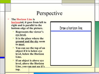Perspective
   The Horizon Line is
    horizontal, it goes from left to
    right and is parallel to the
    bottom edge of the picture.
      Represents the viewer’s
        eye level.
      It is the place where the
        ground and the sky seem
        to meet
      You can see the top of an
        object if it is below eye
        level, below the Horizon
        Line.
      If an object is above eye
        level, above the Horizon
        Line, you can not see it’s
        top.
 