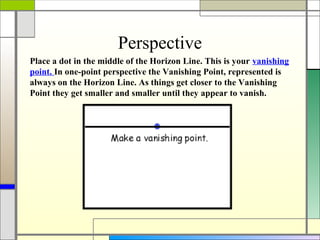 Perspective
Place a dot in the middle of the Horizon Line. This is your vanishing
point. In one-point perspective the Vanishing Point, represented is
always on the Horizon Line. As things get closer to the Vanishing
Point they get smaller and smaller until they appear to vanish.
 