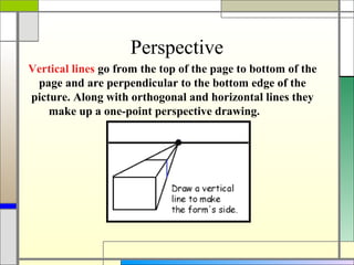 Perspective
Vertical lines go from the top of the page to bottom of the
 page and are perpendicular to the bottom edge of the
picture. Along with orthogonal and horizontal lines they
    make up a one-point perspective drawing.
 