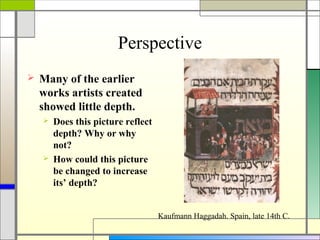 Perspective
   Many of the earlier
    works artists created
    showed little depth.
       Does this picture reflect
        depth? Why or why
        not?
       How could this picture
        be changed to increase
        its’ depth?


                                    Kaufmann Haggadah. Spain, late 14th C.
 