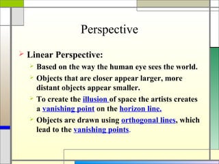 Perspective
   Linear Perspective:
       Based on the way the human eye sees the world.
       Objects that are closer appear larger, more
        distant objects appear smaller.
       To create the illusion of space the artists creates
        a vanishing point on the horizon line.
       Objects are drawn using orthogonal lines, which
        lead to the vanishing points.
 