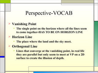 Perspective-VOCAB
   Vanishing Point
       The single point on the horizon where all the lines seem
        to come together-HAS TO BE ON HORIZON LINE
   Horizon Line
       The place where the land and the sky meet.
   Orthogonal Line
       Lines that converge at the vanishing point, in real life
        they are parallel but only seem to meet at VP on a 2D
        surface to create the illusion of depth.
 