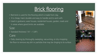 Brick flooring
• Red brick is used for the flooring which is made from clay.
• It is cheap, hard, durable and easy to handle and to work with.
• Used in godowns; ware houses, residential houses, garden, roads and
in areas where good bricks are available.
Size:
• Standard thickness 1 ¼” – 1 3/8”)
Care:
• Daily cleaning by thoroughly sweeping, vacuuming, or dry-mopping
the floor to remove any dirt or particles that may be clinging to its surface.
 