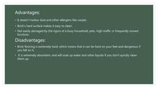 Advantages:
• It doesn't harbor dust and other allergens like carpet.
• Brick's hard surface makes it easy to clean.
• Not easily damaged by the rigors of a busy household, pets, high-traffic or frequently moved
furniture.
Disadvantages:
• Brick flooring is extremely hard, which means that it can be hard on your feet and dangerous if
you fall on it.
• It is extremely absorbent, and will soak up water and other liquids if you don't quickly clean
them up.
 