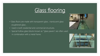 Glass flooring
• Glass floors are made with transparent glass , translucent glass
,toughened glass .
• Used in both residential and commercial structures.
• Special hollow glass blocks known as '"glass pavers" are often used
in combination with a metal frame.
 